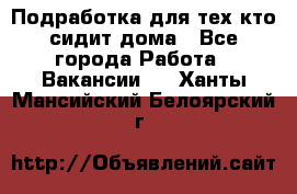 Подработка для тех,кто сидит дома - Все города Работа » Вакансии   . Ханты-Мансийский,Белоярский г.